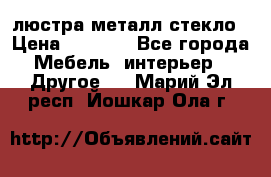 люстра металл стекло › Цена ­ 1 000 - Все города Мебель, интерьер » Другое   . Марий Эл респ.,Йошкар-Ола г.